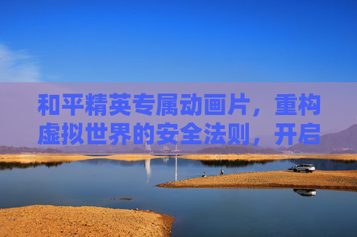 和平精英专属动画片，重构虚拟世界的安全法则，开启和平新纪元