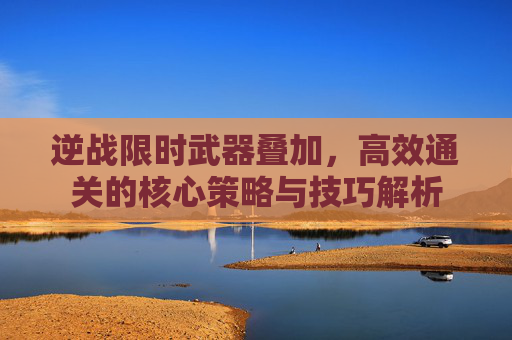 逆战限时武器叠加，高效通关的核心策略与技巧解析