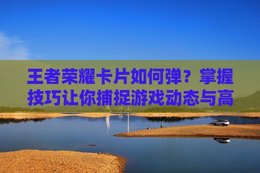 王者荣耀卡片如何弹？掌握技巧让你捕捉游戏动态与高光时刻