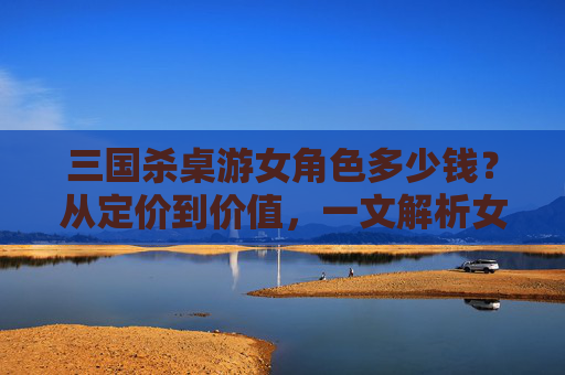 三国杀桌游女角色多少钱？从定价到价值，一文解析女角色市场的全貌