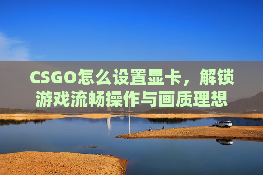CSGO怎么设置显卡，解锁游戏流畅操作与画质理想