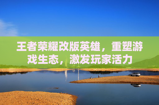 王者荣耀改版英雄，重塑游戏生态，激发玩家活力