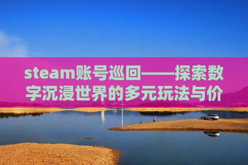 steam账号巡回——探索数字沉浸世界的多元玩法与价值共鸣