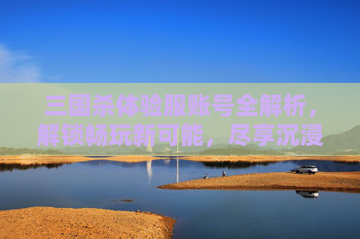 三国杀体验服账号全解析，解锁畅玩新可能，尽享沉浸体验