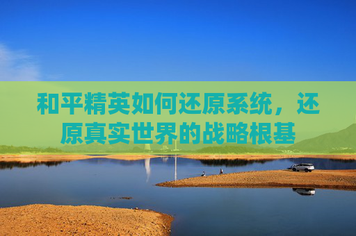 和平精英如何还原系统,还原真实世界的战略根基 和平精英如何还原系统,还原真实世界的战略根基