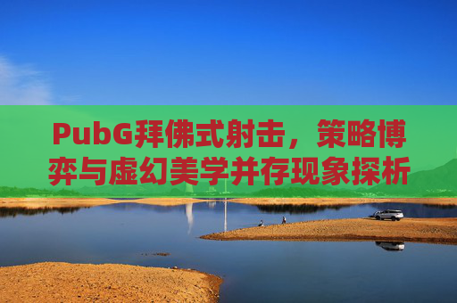 PubG拜佛式射击，策略博弈与虚幻美学并存现象探析