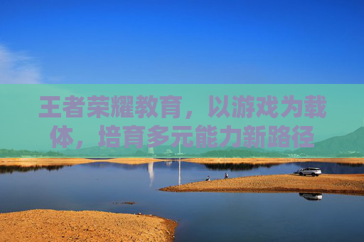 王者荣耀教育，以游戏为载体，培育多元能力新路径