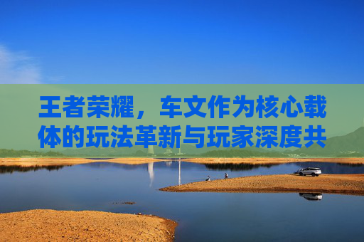 王者荣耀，车文作为核心载体的玩法革新与玩家深度共鸣
