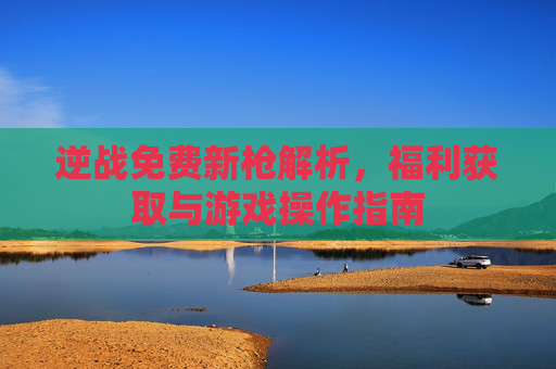 逆战免费新枪解析，福利获取与游戏操作指南