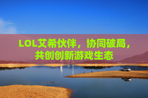 LOL艾希伙伴,协同破局,共创创新游戏生态 LOL艾希伙伴,协同破局,共创创新游戏生态