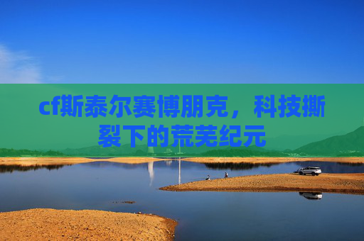 cf斯泰尔赛博朋克,科技撕裂下的荒芜纪元 cf斯泰尔赛博朋克,科技撕裂下的荒芜纪元