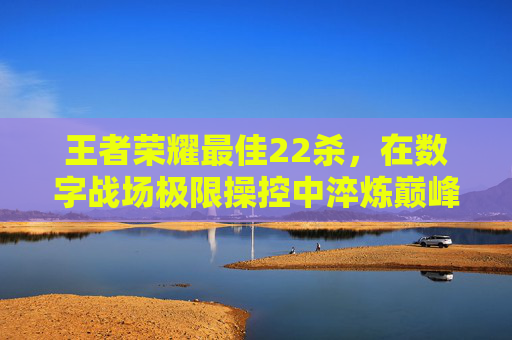 王者荣耀最佳22杀，在数字战场极限操控中淬炼巅峰实力