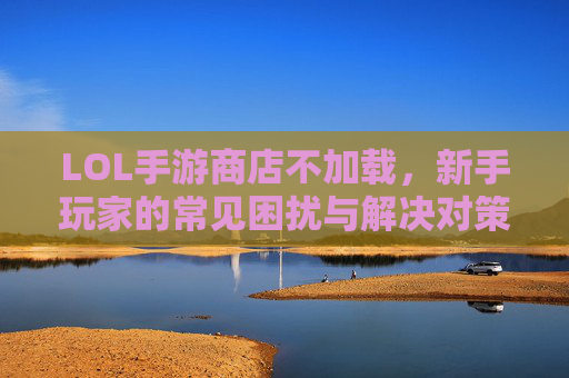 LOL手游商店不加载，新手玩家的常见困扰与解决对策