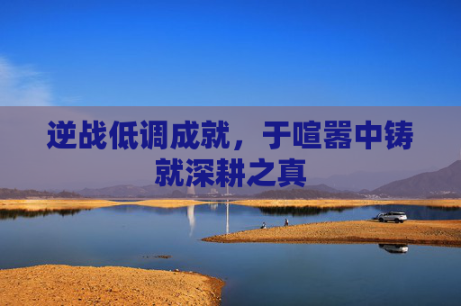 逆战低调成就,于喧嚣中铸就深耕之真 逆战低调成就,于喧嚣中铸就深耕之真