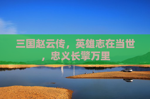 三国赵云传,英雄志在当世,忠义长擎万里 三国赵云传,英雄志在当世,忠义长擎万里