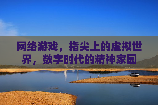 网络游戏，指尖上的虚拟世界，数字时代的精神家园