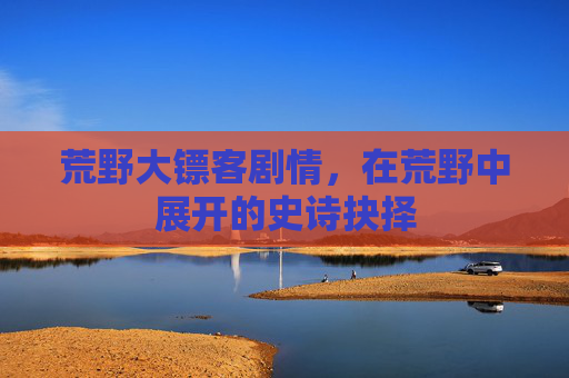 荒野大镖客剧情，在荒野中展开的史诗抉择