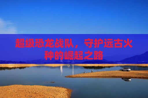 超级恐龙战队,守护远古火种的崛起之路 超级恐龙战队,守护远古火种的崛起之路