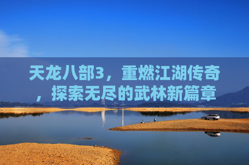 天龙八部3,重燃江湖传奇,探索无尽的武林新篇章 天龙八部3,重燃江湖传奇,探索无尽的武林新篇章
