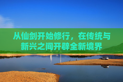 从仙剑开始修行，在传统与新兴之间开辟全新境界
