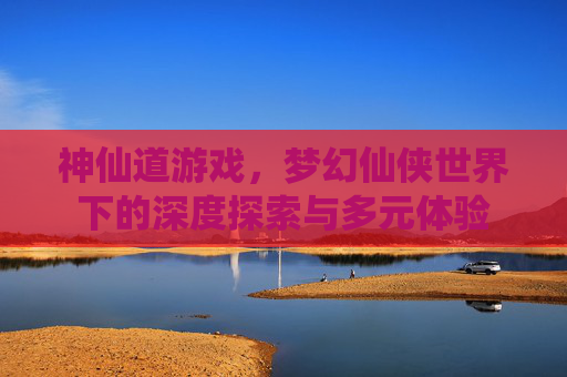 神仙道游戏，梦幻仙侠世界下的深度探索与多元体验