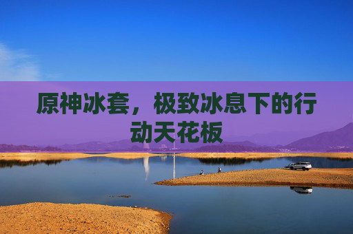 原神冰套,极致冰息下的行动天花板 原神冰套,极致冰息下的行动天花板