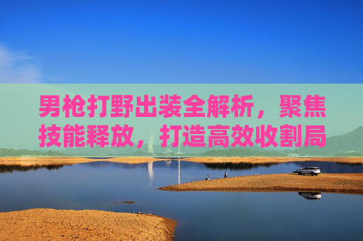 男枪打野出装全解析,聚焦技能释放,打造高效收割局 男枪打野出装全解析,聚焦技能释放,打造高效收割局