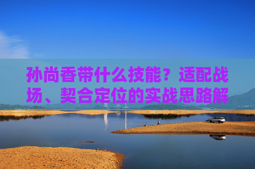 孙尚香带什么技能？适配战场、契合定位的实战思路解析