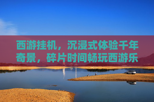 西游挂机,沉浸式体验千年奇景,碎片时间畅玩西游乐趣 西游挂机,沉浸式体验千年奇景,碎片时间畅玩西游乐趣