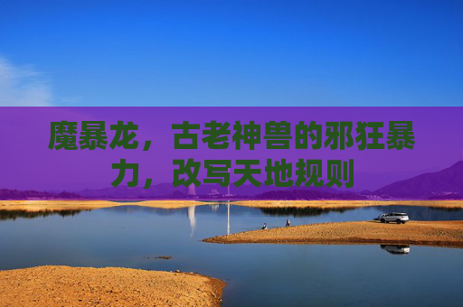 魔暴龙，古老神兽的邪狂暴力，改写天地规则
