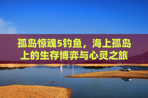 孤岛惊魂5钓鱼，海上孤岛上的生存博弈与心灵之旅