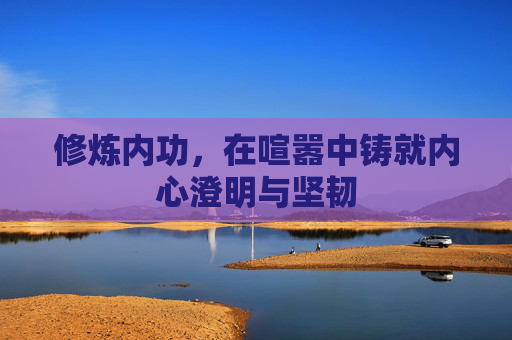 修炼内功,在喧嚣中铸就内心澄明与坚韧 修炼内功,在喧嚣中铸就内心澄明与坚韧