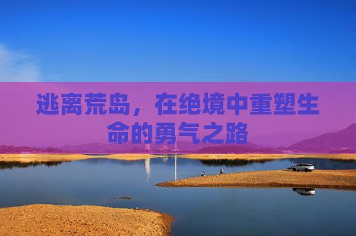 逃离荒岛,在绝境中重塑生命的勇气之路 逃离荒岛,在绝境中重塑生命的勇气之路