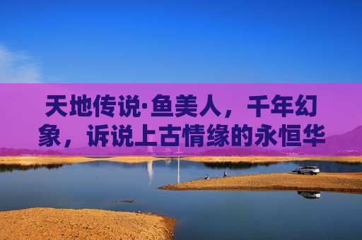 天地传说·鱼美人，千年幻象，诉说上古情缘的永恒华章