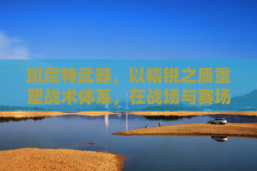 班尼特武器，以精锐之质重塑战术体系，在战场与赛场间彰显极致效能