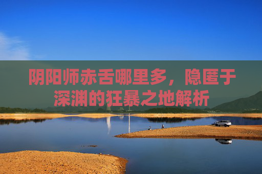 阴阳师赤舌哪里多,隐匿于深渊的狂暴之地解析 阴阳师赤舌哪里多,隐匿于深渊的狂暴之地解析