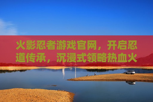 火影忍者游戏官网，开启忍道传承，沉浸式领略热血火影世界