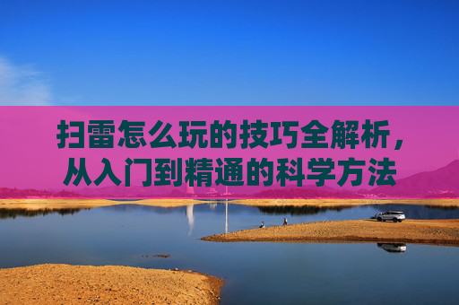 扫雷怎么玩的技巧全解析，从入门到精通的科学方法