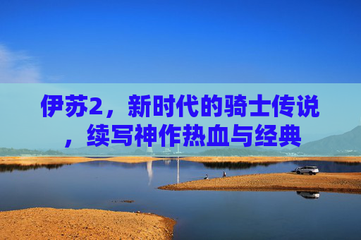 伊苏2，新时代的骑士传说，续写神作热血与经典
