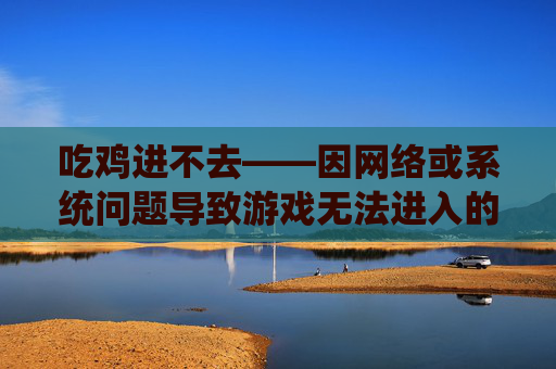 吃鸡进不去——因网络或系统问题导致游戏无法进入的困扰与应对