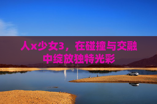 人x少女3，在碰撞与交融中绽放独特光彩