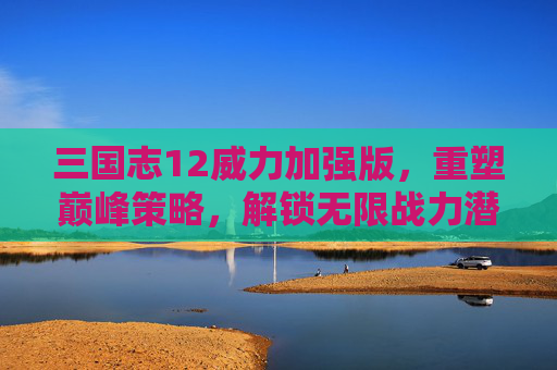 三国志12威力加强版，重塑巅峰策略，解锁无限战力潜能