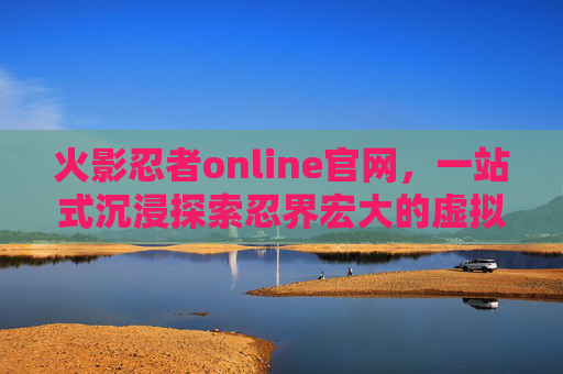 火影忍者online官网,一站式沉浸探索忍界宏大的虚拟世界 火影忍者online官网,一站式沉浸探索忍界宏大的虚拟世界