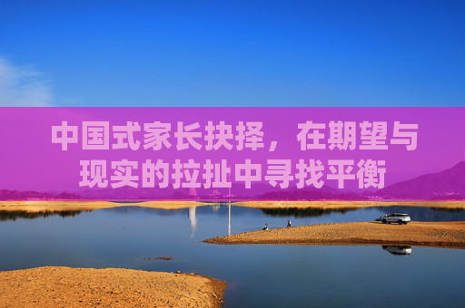 中国式家长抉择,在期望与现实的拉扯中寻找平衡 中国式家长抉择,在期望与现实的拉扯中寻找平衡