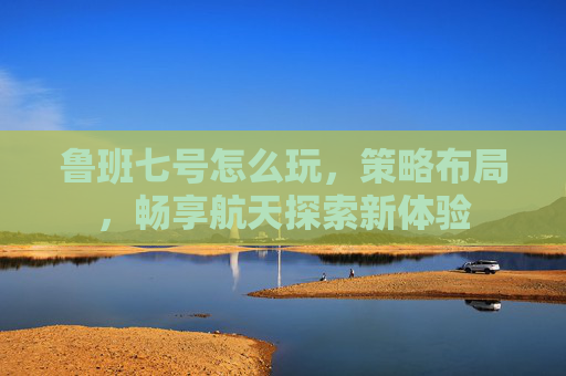 鲁班七号怎么玩,策略布局,畅享航天探索新体验 鲁班七号怎么玩,策略布局,畅享航天探索新体验