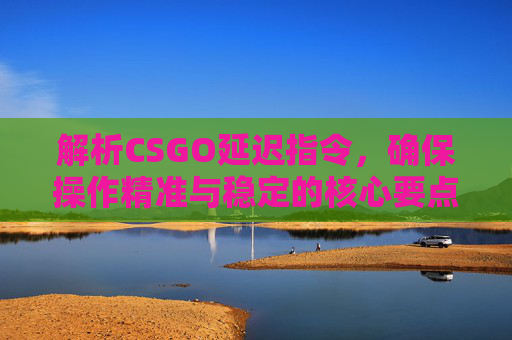 解析CSGO延迟指令,确保操作精准与稳定的核心要点 解析CSGO延迟指令,确保操作精准与稳定的核心要点