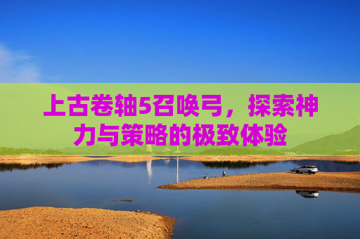 上古卷轴5召唤弓，探索神力与策略的极致体验
