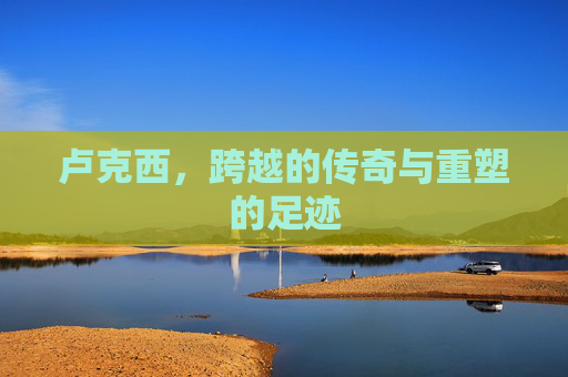 卢克西,跨越的传奇与重塑的足迹 卢克西,跨越的传奇与重塑的足迹