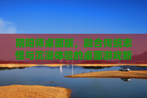 阴阳师桌面版，融合传统志怪与沉浸体验的桌面游戏新范式