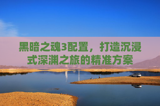 黑暗之魂3配置，打造沉浸式深渊之旅的精准方案